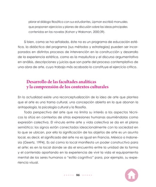 plorar el diálogo filosófico con sus estudiantes, Lipman escribió manuales
        que proponen ejercicios y planes de discusión sobre las ideas principales
        contenidas en las novelas (Kohan y Waksman, 2000:39).


    Si bien, como se ha señalado, éste no es un programa de educación esté-
tica, la didáctica del programa (sus métodos y estrategias) pueden ser incor-
porados en distintos procesos de intervención en la construcción y desarrollo
de la experiencia estética, como es la mayéutica y el discurso argumentativo
en análisis, descripciones y juicios que son parte del proceso contemplativo de
una obra de arte, cuyo trabajo más acabado lo constituye el ejercicio crítico.



      Desarrollo de las facultades analíticas
      y la comprensión de los contextos culturales

En la actualidad existe una reconceptualización de la idea de arte que plantea
que el arte es una trama cultural, una concepción abierta en la que abonan la
antropología, la psicología cultural y la filosofía.
    Toda perspectiva del arte que no limita su interés a los aspectos técni-
cos lo sitúa en contextos de otras expresiones humanas asumiéndolas como
expresión colectiva. El vínculo entre arte y vida colectiva se da en el plano
semiótico; los signos están conectados ideacionalmente con la sociedad en
la que se ubican, por ello la significación de los objetos de arte es un asunto
local, es decir, el significado del arte no es igual en Francia, México o Indone-
sia (Geertz, 1994). Es así como lo local manifiesta un poder constructivo para
el arte; es en lo local donde se da el encuentro entre la unidad de la forma
y el contenido aportando en la experiencia de vivir la vida el equipamiento
mental de los seres humanos o “estilo cognitivo” para, por ejemplo, su expe-
riencia visual.


                                            86
 