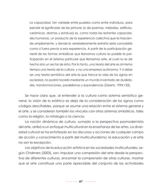 La capacidad, tan variable entre pueblos como entre individuos, para
       percibir el significado de las pinturas (o de poemas, melodías, edificios,
       cerámicas, dramas y estatuas) es, como todas las restantes capacida-
       des humanas, un producto de la experiencia colectiva que la trascien-
       de ampliamente, y donde lo verdaderamente extraño sería concebirla
       como si fuera previa a esa experiencia. A partir de la participación ge-
       neral de las formas simbólicas que llamamos cultura es posible la par-
       ticipación en el sistema particular que llamamos arte, el cual no es de
       hecho sino un sector de ésta. Por lo tanto, una teoría del arte es al mismo
       tiempo una teoría de la cultura, y no una empresa autónoma. Y si debe
       ser una teoría semiótica del arte la que trance la vida de los signos en
       sociedad, no podrá hacerlo mediante un mundo inventado de dualida-
       des, transformaciones, paralelismos y equivalencias (Geertz, 1994:133).


    Se hace claro que, al entender a la cultura como sistema semiótico ge-
neral, la visión de lo estético se aleja de la consideración de los signos como
códigos descifrables, porque se asume una relación entre el sistema general y
el arte, y se consideran también los vínculos con otros sistemas simbólicos, tales
como la religión, la mitología o la ciencia.
    La noción dinámica de cultura, sumada a la perspectiva posmodernista
del arte, arribó a un enfoque multicultural en la enseñanza de las artes. La diver-
sidad cultural se ha enfatizado en los discursos y acciones de cualquier campo
de acción y conocimiento a partir del multiculturalismo; la educación y el arte
no son la excepción.
    Los objetivos de la educación artística en las sociedades multiculturales, se-
gún Chalmers (2003), son: impulsar una compresión del arte desde la perspec-
tiva de diferentes culturas, encomiar la comprensión de otras culturas, mostrar
que el arte constituye una parte apreciable del conjunto de las actividades




                                           87
 