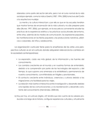 sideradas como parte del sector del arte, pero sí en el curso normal de la vida
      social;por ejemplo, como lo indica Geertz (1987, 1994, 2000) la lectura del Corán
      o la arquitectura mudéjar.
         La mente y la cultura interactúan y por ello es que en las escuelas tendrían
      que mostrar formas de encarnación de la vida cultural y no sólo preparar para
      ellas (Bruner, 1997, 2006); por ejemplo, en la escuela es conveniente estudiar las
      prácticas de la experiencia estética y las prácticas socioculturales del entorno,
      entre otras, además de los medios de comunicación, las expresiones populares,
      las manifestaciones en las fiestas populares y las producciones narrativas, plásti-
      cas o corporales, de niños y adolescentes.


    La organización curricular tiene para la enseñanza de las artes una pers-
pectiva cultural, es en el currículo donde adquieren relevancia los cambios en
la sociedad contemporánea:


     • La expansión, cada vez más global, de la información y las fuentes del
        conocimiento.
     • Los cambios crecientes en el mundo y en nuestras formas de entenderlo,
        debido a la comprensión por parte de las tecnologías del espacio y del
        tiempo, lo que supone una amenaza a la estabilidad y permanencia de
        nuestro conocimiento, convirtiéndolos en frágiles y provisionales.
     • El contacto creciente entre individuos, creencias y culturas debido a las
        migraciones y la facilidad para los viajes.
     • La relación más fuerte e interactiva entre investigación y desarrollo debido
        a la rapidez de las comunicaciones y a la reordenación y desarrollo cons-
        tante del conocimiento (Hernández, 2000:54).


    b) Hoy por hoy, el currículo (Agirre, s/f) tendría que dar cuenta de los saberes pro-
      ducidos a lo largo de la historia, configurar experiencias culturales y virtualmente



                                          91
 