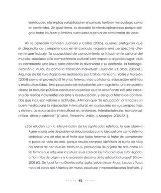 identidades; ello implica variabilidad en el currículo tanto en metodología como
      en contenidos. De igual forma, es deseable la interdisciplinariedad porque obli-
      ga a todas las áreas y ámbitos curriculares a pensar en otras formas de saber.


    Así lo aprecian también Juanola y Calbó (2005), quienes prefiguran que
el desarrollo de competencias en el currículo requiere una perspectiva dife-
rente que trabaje “la capacidad de conocimiento artísticamente cultural del
mundo, asociado a la competencia cultural con respecto al propio lugar; que
es claramente una llave para afrontar la diversidad y su contraria, la homoge-
nización cultural, así como la transición individual” (Juanola y Calbó, 2005:41).
Algunas de las investigaciones realizadas por Calbó, Perxachs, Vallès y Morejón
(2004) como el proyecto El té y las teteras: vida cotidiana, educación estética
y multiculturalidad. Una propuesta de estudiantes de magisterio, una respuesta
desde la escuela pública conducen a pensar que la enseñanza del arte nece-
sita de teorías incluyentes del arte y la educación, y de igual forma de conteni-
dos que incluyan valores y actitudes. Afirman que “la educación artística es un
buen medio para la educación intercultural, en cualquiera de sus perspectivas
y niveles. La educación intercultural es, entonces, interdisciplinaria, transversal,
crítica, ética y estética” (Calbó, Perxachs, Vallès, y Morejón, 2005:561).


    c) En relación con la interpretación de los significados estéticos, lo que observa
      Agirre es una serie de problemas relacionados con la idea del arte como sistema
      simbólico; uno de ellos es el límite que todos tenemos al tratar de comprender
      el punto de vista del otro, porque resulta complejo identificar el punto de vista
      del nativo de otra cultura, tanto en su producción de objetos de arte como en
      las formas que adquiere la cultura; es el caso de las máscaras que están ligadas
      a “los mitos de origen y a la expresión decisiva de la solidaridad grupal” (Crow,
      2008:60). De igual forma Dionisio salta, baila, bebe desde Argos, Lesbos y Tasos
      hasta el borde del Atlántico en muros, esculturas y representaciones teatrales, y



                                         92
 