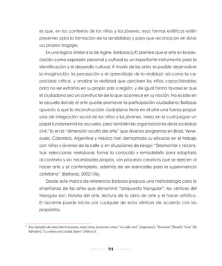 es que, en los contextos de los niños y los jóvenes, esas formas estéticas estén
            presentes para la formación de la sensibilidad y para que reconozcan en éstas
            sus propios bagajes.
                 En una lógica similar a la de Agirre, Barbosa (s/f) plantea que el arte en la edu-
            cación como expresión personal y cultural es un importante instrumento para la
            identificación y el desarrollo cultural. A través de las artes es posible desenvolver
            la imaginación, la percepción y el aprendizaje de la realidad; así como la ca-
            pacidad crítica, y analizar la realidad que perciben los niños capacitándolos
            para no ser extraños en su propio país o región, y de igual forma favorecer que
            el ciudadano sea un constructor de lo que acontece en su nación. No es sólo en
            la escuela donde el arte puede promover la participación ciudadana: Barbosa
            apuesta a que la reconstrucción ciudadana tiene en el arte una fuerza propul-
            sora de integración social de los niños y los jóvenes, tarea en la cual juegan un
            papel fundamental las escuelas, pero también las organizaciones de la sociedad
            civil.9 Es en la “dimensión oculta del arte” que diversos programas en Brasil, Vene-
            zuela, Colombia, Argentina y México han demostrado su eficacia en el trabajo
            con niños y jóvenes de la calle o en situaciones de riesgo: “Desmontar y recons-
            truir, seleccionar, reelaborar, tomar lo conocido y remodelarlo para adaptarlo
            al contexto y las necesidades propios, son procesos creativos que se ejercen al
            hacer arte y al contemplarlo, además de ser esenciales para la supervivencia
            cotidiana” (Barbosa, 2002:106).
                 Desde este marco de referencia Barbosa propuso una metodología para la
            enseñanza de las artes que denominó “propuesta triangular”; los vértices del
            triangulo son: historia del arte, lectura de la obra de arte y el hacer artístico.
            El docente puede iniciar por cualquier de estos vértices de acuerdo con los
            propósitos.


9
    Son ejemplos de estas intervenciones, entre otros, proyectos como: “La calle crea” (Argentina), “Travessia” (Brasil), “Cria” (El
    Salvador), “La música en Ciudad Juárez” (México).




                                                                94
 