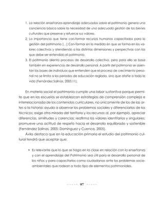 1. La relación enseñanza-aprendizaje adecuados sobre el patrimonio genera una
      conciencia básica sobre la necesidad de una adecuada gestión de los bienes
      culturales que preserve y refuerce sus valores.
    2. La importancia que tiene con-formar recursos humanos capacitados para la
      gestión del patrimonio […] Con-formar en la medida en que se forma en los va-
      lores colectivos y atendiendo a las distintas dimensiones y perspectivas con las
      que debe ser entendido el patrimonio.
    3. El patrimonio alienta procesos de desarrollo colectivo, pero para ello se basa
      también en experiencias de desarrollo personal. A partir del patrimonio se asien-
      tan las bases de individuos que entienden que el proceso de crecimiento perso-
      nal no se limita a los periodos de educación reglada, sino que atañe a toda la
      vida (Fernández Salinas, 2005:11).


    En materia social el patrimonio cumple una labor sustantiva porque permi-
te que en las escuelas se establezcan estrategias de comprensión compleja e
interrelacionada de los contenidos curriculares, no únicamente de los de las ar-
tes o la historia; ayuda a observar los problemas sociales y diferenciarlos de los
técnicos; exige otra mirada del territorio y los recursos al, por ejemplo, apreciar
diferencias, similitudes y carencias; reafirma los valores identitarios y singulares;
promueve una actitud de respeto hacia el desarrollo equilibrado y sostenible
(Fernández Salinas, 2005; Domínguez y Cuenca, 2005).
    Ávila destaca que en la educación primaria el estudio del patrimonio cul-
tural tendrá que aceptar que:


      • Es relevante que lo que se haga en la clase en relación con la enseñanza
        y con el aprendizaje del Patrimonio sea útil para el desarrollo personal de
        los niños y para capacitarlos como ciudadanos ante los problemas socio-
        ambientales que rodean a todo tipo de elementos patrimoniales.




                                           97
 