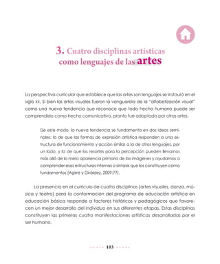 3. Cuatro disciplinas artísticas
como lenguajes de las

La perspectiva curricular que establece que las artes son lenguajes se instauró en el
siglo XX. Si bien las artes visuales fueron la vanguardia de la “alfabetización visual”
como una nueva tendencia que reconoce que todo hecho humano puede ser
comprendido como hecho comunicativo, pronto fue adoptado por otras artes.
De este modo, la nueva tendencia se fundamenta en dos ideas seminales: la de que las formas de expresión artística responden a una estructura de funcionamiento y acción similar a la de otros lenguajes, por
un lado, y la de que los resortes para la percepción pueden llevarnos
más allá de la mera apariencia primaria de las imágenes y ayudarnos a
comprender esas estructuras internas o sintaxis que las constituyen como
fundamentos (Agirre y Giráldez, 2009:77).

La presencia en el currículo de cuatro disciplinas (artes visuales, danza, música y teatro) para la conformación del programa de educación artística en
educación básica responde a factores históricos y pedagógicos que favorecen un mejor desarrollo del individuo en sus diferentes etapas. Estas disciplinas
constituyen las primeras cuatro manifestaciones artísticas desarrolladas por el
ser humano.

103

 