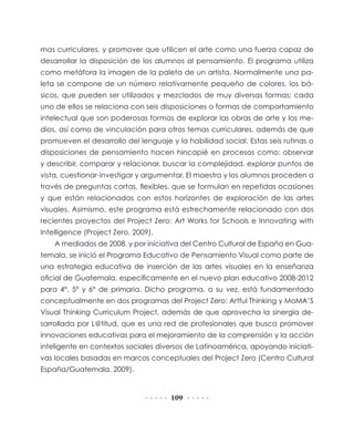 mas curriculares, y promover que utilicen el arte como una fuerza capaz de
desarrollar la disposición de los alumnos al pensamiento. El programa utiliza
como metáfora la imagen de la paleta de un artista. Normalmente una paleta se compone de un número relativamente pequeño de colores, los básicos, que pueden ser utilizados y mezclados de muy diversas formas; cada
uno de ellos se relaciona con seis disposiciones o formas de comportamiento
intelectual que son poderosas formas de explorar las obras de arte y los medios, así como de vinculación para otros temas curriculares, además de que
promueven el desarrollo del lenguaje y la habilidad social. Estas seis rutinas o
disposiciones de pensamiento hacen hincapié en procesos como: observar
y describir, comparar y relacionar, buscar la complejidad, explorar puntos de
vista, cuestionar-investigar y argumentar. El maestro y los alumnos proceden a
través de preguntas cortas, flexibles, que se formulan en repetidas ocasiones
y que están relacionadas con estos horizontes de exploración de las artes
visuales. Asimismo, este programa está estrechamente relacionado con dos
recientes proyectos del Project Zero: Art Works for Schools e Innovating with
Intelligence (Project Zero, 2009).
A mediados de 2008, y por iniciativa del Centro Cultural de España en Guatemala, se inició el Programa Educativo de Pensamiento Visual como parte de
una estrategia educativa de inserción de las artes visuales en la enseñanza
oficial de Guatemala, específicamente en el nuevo plan educativo 2008-2012
para 4°, 5° y 6° de primaria. Dicho programa, a su vez, está fundamentado
conceptualmente en dos programas del Project Zero: Artful Thinking y MoMA’S
Visual Thinking Curriculum Project, además de que aprovecha la sinergia desarrollada por L@titud, que es una red de profesionales que busca promover
innovaciones educativas para el mejoramiento de la comprensión y la acción
inteligente en contextos sociales diversos de Latinoamérica, apoyando iniciativas locales basadas en marcos conceptuales del Project Zero (Centro Cultural
España/Guatemala, 2009).

109

 