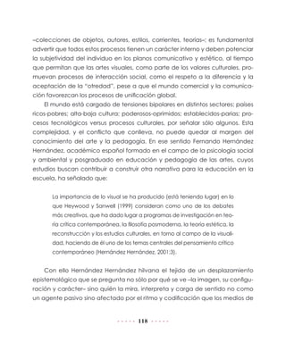 –colecciones de objetos, autores, estilos, corrientes, teorías–; es fundamental
advertir que todos estos procesos tienen un carácter interno y deben potenciar
la subjetividad del individuo en los planos comunicativo y estético, al tiempo
que permitan que las artes visuales, como parte de los valores culturales, promuevan procesos de interacción social, como el respeto a la diferencia y la
aceptación de la “otredad”, pese a que el mundo comercial y la comunicación favorezcan los procesos de unificación global.
El mundo está cargado de tensiones bipolares en distintos sectores: países
ricos-pobres; alta-baja cultura; poderosos-oprimidos; establecidos-parias; procesos tecnológicos versus procesos culturales, por señalar sólo algunos. Esta
complejidad, y el conflicto que conlleva, no puede quedar al margen del
conocimiento del arte y la pedagogía. En ese sentido Fernando Hernández
Hernández, académico español formado en el campo de la psicología social
y ambiental y posgraduado en educación y pedagogía de las artes, cuyos
estudios buscan contribuir a construir otra narrativa para la educación en la
escuela, ha señalado que:
La importancia de lo visual se ha producido (está teniendo lugar) en lo
que Heywood y Sanwell (1999) consideran como uno de los debates
más creativos, que ha dado lugar a programas de investigación en teoría crítica contemporánea, la filosofía posmoderna, la teoría estética, la
reconstrucción y los estudios culturales, en torno al campo de la visualidad, haciendo de él uno de los temas centrales del pensamiento crítico
contemporáneo (Hernández Hernández, 2001:3).

Con ello Hernández Hernández hilvana el tejido de un desplazamiento
epistemológico que se pregunta no sólo por qué se ve –la imagen, su configuración y carácter– sino quién la mira, interpreta y carga de sentido no como
un agente pasivo sino afectado por el ritmo y codificación que los medios de

118

 