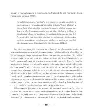tengan la misma jerarquía e importancia. La finalidad de esta formación, como
indica Alicia Venegas (2002):
No es fabricar objetos “bonitos” e impresionantes para la exposición o
para halagar la vanidad personal; realizar trabajos “feos o difíciles”, ni
decorativos, útiles o inútiles; promover tendencia artística alguna; realizar arte infantil; preparar productores de obra plástica o artística, ni
condicionar futuros consumidores comerciales de la obra de arte […]
Pretende algo más complejo: atender las necesidades intelectuales,
sensibles, expresivas y creativas que, satisfechas, son fuerzas insustituibles, inmensamente útiles durante la vida (Venegas, 2002:66).

Los alcances de estos procesos formativos en los alumnos dependen en
gran medida de sus características personales y de la calidad e intensidad de
las experiencias y procesos desarrollados por alumnos y maestros. Este cultivo,
por otro lado, no es sólo resultado del aprendizaje técnico derivado de la relación expresivo-formal (el empleo adecuado del punto, la línea, la relación
fondo-figura, textura, composición y otras categorías como escala, dirección,
ritmo, proporción, etc.) o de percepciones, sensaciones, emociones e ideas expresadas con diversos materiales en el espacio-tiempo, con una carga estética
e integrando los valores históricos y socio-culturales propios del contexto; antes
bien todo ello está íntegramente relacionado con el desarrollo cognitivo a través de procesos que implican la solución de problemas concretos, el desarrollo
del lenguaje a través de acciones de abstracción, síntesis y simbolización, así
como la decisión asertiva en situaciones de incertidumbre.
Estos aprendizajes pueden ser reproducidos o puestos en situación ante circunstancias nuevas y concretas que implican el uso de dichas habilidades, funciones y categorías, que en conjunto constituyen un tipo de conocimiento distinto del lógico matemático, con la especificidad propia de las artes visuales.

120

 