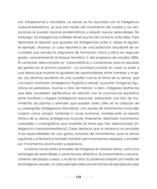 nal, intrapersonal y naturalista. La danza se ha asociado con la inteligencia
corporal-kinestésica, ya que por medio del movimiento del cuerpo y sus sensaciones se pueden resolver problemáticas y adquirir nuevos aprendizajes. Sin
embargo, las inteligencias múltiples tienen puntos de contacto entre ellas. Para
demostrar la relación que guardan las inteligencias entre sí, véase el siguiente ejemplo: situemos un caso hipotético de una población estudiantil de secundaria que estudia la asignatura de formación cívica y ética en segundo
grado, concretamente el bloque temático V del programa de estudios 2006.
El contenido seleccionado es “características y condiciones para la equidad
de género en el entorno próximo”. La actividad consiste en crear un baile o
una danza que muestre la igualdad de oportunidades entre hombres y mujeres. Los alumnos escribirán en una cuartilla cuál es el tema de su danza, qué
concepto mostrarán (inteligencia lingüístico-verbal); buscarán imágenes figurativas en periódicos, revistas o sitios de Internet, o bien, imágenes abstractas
que ellos consideren significativas en relación con la convivencia equitativa
entre hombres y mujeres (inteligencia espacial); elaborarán una lista de movimientos de plantas y animales que puedan serles útiles en la creación de
su coreografía (inteligencia naturalista); con ayuda de instrumentos musicales
caseros como sonajas, tambores o voces humanas, establecerán el soporte
rítmico de su danza (inteligencia musical); finalmente, diseñarán movimientos
corporales y coreográficos que muestren el tema que han seleccionado (inteligencia corporal-kinestésica). Cabe destacar que la dinámica no encasilla
a las especialidades en una gama concreta de movimientos, pues la danza
española y el flamenco también transitan por movimientos relajados, y el ballet
por movimientos acentuados y explosivos.
La danza ha recurrido al empleo de imágenes en diversas áreas, como una
estrategia de aprendizaje y como recurso didáctico. El conocimiento y reconocimiento del propio cuerpo, y el de los otros, lo podemos adquirir por medio de
las imágenes visuales; un claro ejemplo radica en las formas de apropiación que

128

 