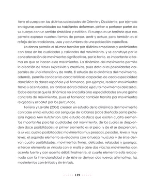 tiene el cuerpo en las distintas sociedades de Oriente y Occidente, por ejemplo
en algunas comunidades sus habitantes deforman, pintan o perforan partes de
su cuerpo con un sentido simbólico y estético. El cuerpo es un territorio que nos
permite expresar nuestras formas de pensar, sentir y actuar, pero también es el
reflejo de las tradiciones, usos y costumbres de una población específica.
La danza permite al alumno transitar por distintas emociones y sentimientos
con base en las cualidades y calidades del movimiento, y se construye por la
concatenación de movimientos significativos, por lo tanto, es importante la forma en que se hacen esos movimientos. La dinámica del movimiento permite
la creación de frases expresivas y creativas, pues dota a las posibilidades corporales de una intención y de matiz. El estudio de la dinámica del movimiento,
además, permite conocer las características corporales de cada especialidad
dancística: la danza española y el flamenco, por ejemplo, realizan movimientos
firmes y acentuados, en tanto la danza clásica ejecuta movimientos delicados.
Cabe destacar que la dinámica no encasilla a las especialidades en una gama
concreta de movimientos, pues el flamenco también transita por movimientos
relajados y el ballet por los percutidos.
Ferreiro y Lavalle (2006) crearon un estudio de la dinámica del movimiento
con base en los estudios del Lenguaje de la Danza (LOD) diseñado por la profesora inglesa Ann Hutchinson. Este estudio destaca que existen cuatro elementos importantes para las cualidades del movimiento, de los cuales se desprenden doce posibilidades: el primer elemento es el peso, y de él se desprenden,
a su vez, cuatro posibilidades: movimientos muy pesados, pesados, leves y muy
leves; el segundo elemento se relaciona con la fuerza muscular y de él se derivan cuatro posibilidades: movimientos firmes, delicados, relajados y guangos;
el tercer elemento se vincula con el matiz y abre dos vías: los movimientos con
acento fuerte y con acento débil; finalmente, el cuarto elemento está relacionado con la intencionalidad y de éste se derivan dos nuevas alternativas: los
movimientos con énfasis y sin énfasis.

129

 