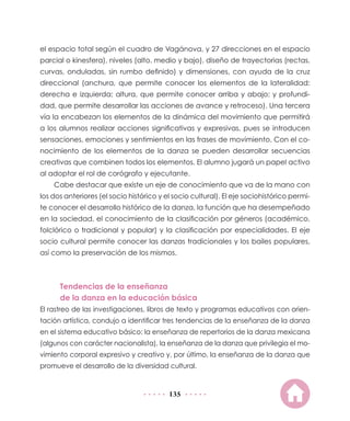 el espacio total según el cuadro de Vagánova, y 27 direcciones en el espacio
parcial o kinesfera), niveles (alto, medio y bajo), diseño de trayectorias (rectas,
curvas, onduladas, sin rumbo definido) y dimensiones, con ayuda de la cruz
direccional (anchura, que permite conocer los elementos de la lateralidad:
derecha e izquierda; altura, que permite conocer arriba y abajo; y profundidad, que permite desarrollar las acciones de avance y retroceso). Una tercera
vía la encabezan los elementos de la dinámica del movimiento que permitirá
a los alumnos realizar acciones significativas y expresivas, pues se introducen
sensaciones, emociones y sentimientos en las frases de movimiento. Con el conocimiento de los elementos de la danza se pueden desarrollar secuencias
creativas que combinen todos los elementos. El alumno jugará un papel activo
al adoptar el rol de corógrafo y ejecutante.
Cabe destacar que existe un eje de conocimiento que va de la mano con
los dos anteriores (el socio histórico y el socio cultural). El eje sociohistórico permite conocer el desarrollo histórico de la danza, la función que ha desempeñado
en la sociedad, el conocimiento de la clasificación por géneros (académico,
folclórico o tradicional y popular) y la clasificación por especialidades. El eje
socio cultural permite conocer las danzas tradicionales y los bailes populares,
así como la preservación de los mismos.

Tendencias de la enseñanza
de la danza en la educación básica
El rastreo de las investigaciones, libros de texto y programas educativos con orientación artística, condujo a identificar tres tendencias de la enseñanza de la danza
en el sistema educativo básico: la enseñanza de repertorios de la danza mexicana
(algunos con carácter nacionalista), la enseñanza de la danza que privilegia el movimiento corporal expresivo y creativo y, por último, la enseñanza de la danza que
promueve el desarrollo de la diversidad cultural.

135

 
