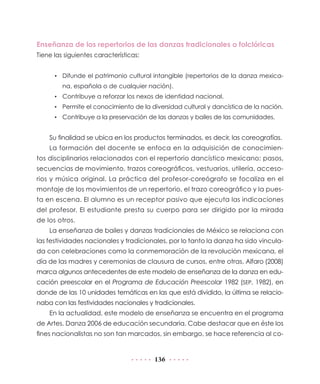 Enseñanza de los repertorios de las danzas tradicionales o folclóricas
Tiene las siguientes características:
•	 Difunde el patrimonio cultural intangible (repertorios de la danza mexicana, española o de cualquier nación).
•	 Contribuye a reforzar los nexos de identidad nacional.
•	 Permite el conocimiento de la diversidad cultural y dancística de la nación.
•	 Contribuye a la preservación de las danzas y bailes de las comunidades.

Su finalidad se ubica en los productos terminados, es decir, las coreografías.
La formación del docente se enfoca en la adquisición de conocimientos disciplinarios relacionados con el repertorio dancístico mexicano: pasos,
secuencias de movimiento, trazos coreográficos, vestuarios, utilería, accesorios y música original. La práctica del profesor-coreógrafo se focaliza en el
montaje de los movimientos de un repertorio, el trazo coreográfico y la puesta en escena. El alumno es un receptor pasivo que ejecuta las indicaciones
del profesor. El estudiante presta su cuerpo para ser dirigido por la mirada
de los otros.
La enseñanza de bailes y danzas tradicionales de México se relaciona con
las festividades nacionales y tradicionales, por lo tanto la danza ha sido vinculada con celebraciones como la conmemoración de la revolución mexicana, el
día de las madres y ceremonias de clausura de cursos, entre otras. Alfaro (2008)
marca algunos antecedentes de este modelo de enseñanza de la danza en educación preescolar en el Programa de Educación Preescolar 1982 (SEP, 1982), en
donde de las 10 unidades temáticas en las que está dividido, la última se relacionaba con las festividades nacionales y tradicionales.
En la actualidad, este modelo de enseñanza se encuentra en el programa
de Artes. Danza 2006 de educación secundaria. Cabe destacar que en éste los
fines nacionalistas no son tan marcados, sin embargo, se hace referencia al co-

136

 