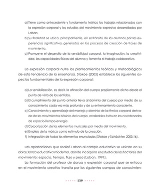 a)	Tiene como antecedente y fundamento teórico los trabajos relacionados con
la expresión corporal y los estudios del movimiento expresivo desarrollados por
Laban.
b)	Su finalidad se ubica, principalmente, en el tránsito de los alumnos por las experiencias significativas generadas en los procesos de creación de frases de
movimiento.
c)	Promueve el desarrollo de la sensibilidad corporal, la imaginación, la creatividad, las capacidades físicas del alumno y fomenta el trabajo colaborativo.

La expresión corporal nutre los planteamientos teóricos y metodológicos
de esta tendencia de la enseñanza. Stokoe (2003) establece los siguientes aspectos fundamentales de la expresión corporal:
a)	La sensibilización, es decir, la afinación del cuerpo propiamente dicho desde el
punto de vista de los sentidos.
b)	El cumplimiento del punto anterior lleva al dominio del cuerpo por medio de su
conocimiento cada vez más profundo y de su entrenamiento consciente.
c)	Conocimiento y aprendizaje del manejo y dominio de la rítmica corporal derivada de los movimientos básicos del cuerpo, analizables éstos en las coordenadas
de espacio-tiempo-energía.
d)	Corporización de los elementos musicales por medio del movimiento.
e)	Empleo de la música como estímulo de la creación.
 f)	 Integración de todos los elementos enunciados (Stokoe y Schächter, 2003:16).

Las aportaciones que realizó Laban al campo educativo se ubican en su
obra Danza educativa moderna, donde incorpora el estudio de los factores del
movimiento: espacio, tiempo, flujo y peso (Laban, 1991).
La formación del profesor de danza y expresión corporal que se enfoca
en el movimiento creativo transita por los siguientes campos de conocimien-

139

 