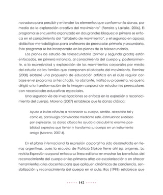 novadora para percibir y entender los elementos que conforman la danza, por
medio de la exploración creativa del movimiento” (Ferreiro y Lavalle, 2006). El
programa se encuentra organizado en dos grandes bloques: el primero se enfoca en el conocimiento del “alfabeto de movimiento”, y el segundo en apoyos
didáctico-metodológicos para profesores de preescolar, primaria y secundaria.
Este programa se ha incorporado en los planes de la telesecundaria.
Los planes de estudio de telesecundaria (primer y segundo grado) están
enfocados, en primera instancia, al conocimiento del cuerpo y, posteriormente, a la expresividad y exploración de los movimientos corporales por medio
del estudio de las familias que componen el alfabeto del movimiento. Ramírez
(2008) elaboró una propuesta de educación artística en el aula regular con
base en el programa antes citado, no obstante, matizó su propuesta, ya que la
dirigió a la transformación de la imagen corporal de estudiantes preescolares
con necesidades educativas especiales.
Una segunda vía de investigaciones se enfoca en la expresión y reconocimiento del cuerpo. Moreno (2007) establece que la danza clásica:
Ayuda a los/as niños/as a reconocer su cuerpo, sentirlo, aceptarlo tal y
como es, para luego comunicarse mediante éste, estimulando el deseo
por expresarse. La danza clásica les ayuda a descubrir la enorme posibilidad expresiva que tienen y transforma su cuerpo en un instrumento
amigo (Moreno, 2007:4).

En el plano internacional la expresión corporal ha sido desarrollada en tierras argentinas, pues la escuela de Patricia Stokoe tiene ahí sus orígenes. La
revista Expresión corporal enfoca su línea editorial en mostrar los beneficios del
reconocimiento del cuerpo en los primeros años de escolarización y en ofrecer
herramientas a los docentes para que apliquen dinámicas de conciencia, sensibilización y reconocimiento del cuerpo en el aula. Ros (1998) establece que

142

 