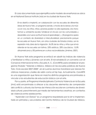 El caso documentado que ejemplifica este modelo de enseñanza se ubica
en el National Dance Institute (NDI) en la ciudad de Nueva York.
El NDI diseñó e implantó, en colaboración con las escuelas de diferentes
áreas de Nueva York, un programa donde, a través de la danza y la música en vivo, los niños, niñas y jóvenes podían no sólo expresarse, sino transformar su ambiente escolar, fortalecer el vínculo con las comunidades y
desarrollar una nueva actitud hacia el aprendizaje […] El programa opera
en un contexto de diversidad e interculturalidad, precisamente porque
las escuelas en Nueva York y en otras ciudades de Estados Unidos, son la
expresión más clara de la migración. 36.5% de los niños y niñas que el NDI
atiende en las escuelas son latinos, 25% asiáticos, 20% caucásicos, 13.5%
afroamericanos y 5% pertenecen a otras nacionalidades (Jiménez, 2007).

En Nueva York este programa se enfocó en abatir los índices de violencia
y familiarizar a niños y jóvenes con el arte. El NDI estableció un convenio con el
Consorcio Internacional Arte y Escuela A. C. (ConARTE) para establecer el programa titulado “Volando a México. México en las escuelas públicas de Nueva
York. Ciclo escolar 2007-2008”, en el cual los alumnos transitaron por danzas folclóricas mexicanas y bailes de salón como el hip hop. Actualmente, ConARTE
es una organización que tiene en marcha distintos programas encaminados a
vincular a los estudiantes de educación básica con el arte.
Por su parte, el Programa Interdisciplinario Contra la Violencia en la Escuela
(PIVE) está encaminado a ofrecer a los docentes elementos de comprensión
del conflicto cultural y las formas de interacción escolar en contextos de diversidad cultural, para intervenir, por medio de herramientas creativas, en contextos
de violencia entre adolescentes.
“Aprender con Danza” es un programa respaldado por la SEP e implementado en primarias y secundarias del Centro Histórico de la Ciudad de México,

144

 