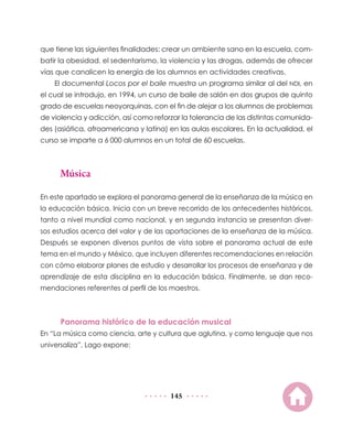 que tiene las siguientes finalidades: crear un ambiente sano en la escuela, combatir la obesidad, el sedentarismo, la violencia y las drogas, además de ofrecer
vías que canalicen la energía de los alumnos en actividades creativas.
El documental Locos por el baile muestra un programa similar al del NDI, en
el cual se introdujo, en 1994, un curso de baile de salón en dos grupos de quinto
grado de escuelas neoyorquinas, con el fin de alejar a los alumnos de problemas
de violencia y adicción, así como reforzar la tolerancia de las distintas comunidades (asiática, afroamericana y latina) en las aulas escolares. En la actualidad, el
curso se imparte a 6  000 alumnos en un total de 60 escuelas.

Música
En este apartado se explora el panorama general de la enseñanza de la música en
la educación básica. Inicia con un breve recorrido de los antecedentes históricos,
tanto a nivel mundial como nacional, y en segunda instancia se presentan diversos estudios acerca del valor y de las aportaciones de la enseñanza de la música.
Después se exponen diversos puntos de vista sobre el panorama actual de este
tema en el mundo y México, que incluyen diferentes recomendaciones en relación
con cómo elaborar planes de estudio y desarrollar los procesos de enseñanza y de
aprendizaje de esta disciplina en la educación básica. Finalmente, se dan recomendaciones referentes al perfil de los maestros.

Panorama histórico de la educación musical
En “La música como ciencia, arte y cultura que aglutina, y como lenguaje que nos
universaliza”, Lago expone:

145

 