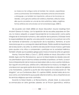 La música es tan antigua como el hombre; tan natural y espontánea
como sus emociones; tan inmediata y necesaria como la comunicación
y el lenguaje; y es también tan importante y eficaz en las funciones cerebrales, como genuina satisfacción estética y libertaria, atributos todos
ellos que la convierten en una de las más auténticas, bellas y legítimas
formas artísticas de comunicarse con la humanidad (Lago, 2008:1).

De acuerdo con Mark (2002) en Music Education: Source readings from
Ancient Greece to today, con la aparición de las escuelas populares en Grecia, la música adquirió un papel trascendental en la educación como parte
integral de la formación humana y del carácter de la persona. El Estado tomó
la responsabilidad de aportar una educación musical a la juventud con el fin
de mantener el bienestar y la reputación de la república. Asimismo, el autor
menciona que en su concepción ideal del Estado, Platón resaltó la importancia
de la educación y las artes. Su sistema de educación incluía música y gimnasia
para ayudar a los niños a comprender y participar en la sociedad helénica.
También añade que la palabra griega para música incluía las artes en general.
Murray, Forscher Weiss y Cyrus C. (2010) señala en Music Education in the
Middle Ages and the Renaissance, que en la Edad Media los ideales educativos planteaban que el alumno estaba sometido al profesor y al texto. La escritura e interpretación de la música se reservaban sólo a unos cuantos individuos.
San Agustín encontró paz, satisfacción y felicidad en la música y la religión, en
una época en que gran parte de la instrucción se llevaba a cabo en las iglesias
y los monasterios, y plasmó su punto de vista respecto a la educación en “De
Magistro”, en sus Confesiones (libro 10, capítulo XXXIII), donde habla de la música como una herramienta que puede afectar el alma y de su importancia en
los servicios religiosos que eran cantados.
Durante la Edad Media y el Renacimiento, añade Mark, la educación
se enmarcaba en siete grandes saberes: en el Trivium (gramática, retórica

146

 