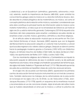 y dialéctica) y en el Quadrivium (aritmética, geometría, astronomía y música); además, resalta la importancia de Boecio (480-524), quien sintetizó los
conocimientos griegos sobre la música en su obra De Institutione Musica, donde describe la unidad pitagórica de las matemáticas y la música, así como el
concepto platónico de la relación entre música y sociedad, considerando que
esta obra constituye la principal fuente de información sobre la música como
materia matemática, e indica que en la Universidad de Oxford se usó hasta el
siglo XVIII. En su edicto Admonitio generalis, Carlomagno (727-814) requería a los
miembros del clero prepararse para enseñar y establecer escuelas donde se
enseñara a leer y escribir, música, gramática, aritmética y doctrinas religiosas.
En el artículo sobre la educación musical que se encuentra en The Concise Oxford Dictionary of Music, Kennedy (2007) expone que con la llegada
del Renacimiento la educación adquirió un carácter más humanista y cultural
que buscaba regresar a los valores clásicos griegos. Después se abre el camino
hacia la pedagogía moderna gracias a Comenio (1592-1670) con Didáctica
Magna, el método inductivo de Galileo (1564-1642), las ideas de Bacon (15611626) y las aportaciones de Ratke (1571-1635) y Locke (1632-1704).
Con los movimientos religiosos de la Reforma y Contrarreforma se impulsó la
educación popular sin distinciones de sexo ni condición social y se dio particular
importancia a la música. Así se arraigó una tradición que perduró de tal forma que,
dos siglos más tarde, Federico II “El grande de Prusia” (1712-1786) decretó que en las
escuelas de sus dominios se impartirían clases de canto tres veces por semana.
En el siglo XVIII, de acuerdo con Kennedy (2007), aparecieron los primeros
centros de educación formal musical e instrumental con el nivel de conservatorio. También destacaron los trabajos de los reformadores de la educación
en la Europa en los siglos XVIII y XIX. En Émile, ou de l’éducation (1763), JeanJacques Rousseau (1712-1778) aportó un esquema de la enseñanza musical
y recomendaba el uso de canciones simples, dejar el estudio del solfeo hasta
que se hubiera desarrollado el amor por la música y cultivar la práctica de

147

 