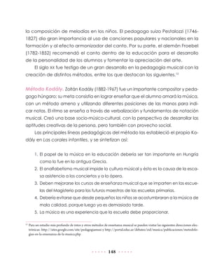 la composición de melodías en los niños. El pedagogo suizo Pestalozzi (17461827) dio gran importancia al uso de canciones populares y nacionales en la
formación y al efecto armonizador del canto. Por su parte, el alemán Froebel
(1782-1852) recomendó el canto dentro de la educación para el desarrollo
de la personalidad de los alumnos y fomentar la apreciación del arte.
El siglo XX fue testigo de un gran desarrollo en la pedagogía musical con la
creación de distintos métodos, entre los que destacan los siguientes.12

Método Kodály. Zoltán Kodály (1882-1967) fue un importante compositor y pedagogo húngaro; su meta consistía en lograr enseñar que el alumno amará la música,
con un método ameno y utilizando diferentes posiciones de las manos para indicar notas. El ritmo se enseña a través de verbalización y fundamentos de notación
musical. Creó una base socio-músico-cultural, con la perspectiva de desarrollar las
aptitudes creativas de la persona, pero también con provecho social.
Las principales líneas pedagógicas del método las estableció el propio Kodály en Las corales infantiles, y se sintetizan así:
1.	El papel de la música en la educación debería ser tan importante en Hungría
como lo fue en la antigua Grecia.
2.	 El analfabetismo musical impide la cultura músical y ésta es la causa de la escasa asistencia a los conciertos y a la ópera.
3.	 Deben mejorarse los cursos de enseñanza musical que se imparten en las escuelas del Magisterio para los futuros maestros de las escuelas primarias.
4.	 Debería evitarse que desde pequeños los niños se acostumbraran a la música de
mala calidad, porque luego ya es demasiado tarde.
5.	 La música es una experiencia que la escuela debe proporcionar.
	 Para un estudio más profundo de éstos y otros métodos de enseñanza musical se pueden visitar las siguientes direcciones electrónicas: http://sites.google.com/site/pedagogiamusi y http://portal.educ.ar/debates/eid/musica/publicaciones/metodologias-en-la-ensenanza-de-la-musica.php

12

148

 