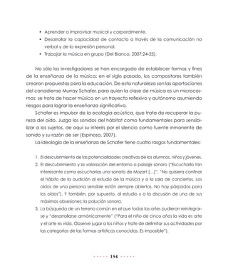 •	 Aprender a improvisar musical y corporalmente.
•	 Desarrollar la capacidad de contacto a través de la comunicación no
verbal y de la expresión personal.
•	 Trabajar la música en grupo (Del Bianco, 2007:24-25).

No sólo los investigadores se han encargado de establecer formas y fines
de la enseñanza de la música; en el siglo pasado, los compositores también
crearon propuestas para la educación. De esta naturaleza son las aportaciones
del canadiense Murray Schafer, para quien la clase de música es un microcosmos: se trata de hacer música en un trayecto reflexivo y autónomo asumiendo
riesgos para lograr la enseñanza significativa.
Schafer es impulsor de la ecología acústica, que trata de recuperar la pureza del oído. Juzga los sonidos del hábitat como fundamentales para sensibilizar a los sujetos, de aquí su interés por el silencio como fuente inmanente de
sonido y su razón de ser (Espinosa, 2007).
La ideología de la enseñanza de Schafer tiene cuatro rasgos fundamentales:
1.	 El descubrimiento de las potencialidades creativas de los alumnos, niños y jóvenes.
2.	 El descubrimiento y la valoración del entorno o paisaje sonoro (“Escucharlo tan
interesante como escucharías una sonata de Mozart […]”. “No quisiera confinar
el hábito de la audición al estudio de la música y a la sala de conciertos. Los
oídos de una persona sensible están siempre abiertos. No hay párpados para
los oídos”). Y también, por supuesto, al estudio y a la discusión de una de sus
máximas obsesiones: la polución sonora.
3.	 La búsqueda de un terreno común en el que todas las artes pudieran reintegrarse y “desarrollarse armónicamente” (“Para el niño de cinco años la vida es arte
y el arte es vida. Observe jugar a los niños y trate de delimitar sus actividades por
las categorías de las formas artísticas conocidas. Es imposible”).

154

 