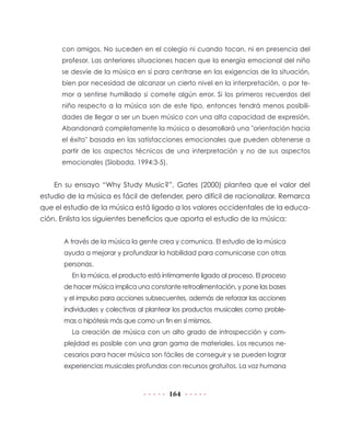 con amigos. No suceden en el colegio ni cuando tocan, ni en presencia del
profesor. Las anteriores situaciones hacen que la energía emocional del niño
se desvíe de la música en sí para centrarse en las exigencias de la situación,
bien por necesidad de alcanzar un cierto nivel en la interpretación, o por temor a sentirse humillado si comete algún error. Si los primeros recuerdos del
niño respecto a la música son de este tipo, entonces tendrá menos posibilidades de llegar a ser un buen músico con una alta capacidad de expresión.
Abandonará completamente la música o desarrollará una "orientación hacia
el éxito" basada en las satisfacciones emocionales que pueden obtenerse a
partir de los aspectos técnicos de una interpretación y no de sus aspectos
emocionales (Sloboda, 1994:3-5).

En su ensayo “Why Study Music?”, Gates (2000) plantea que el valor del
estudio de la música es fácil de defender, pero difícil de racionalizar. Remarca
que el estudio de la música está ligado a los valores occidentales de la educación. Enlista los siguientes beneficios que aporta el estudio de la música:
A través de la música la gente crea y comunica. El estudio de la música
ayuda a mejorar y profundizar la habilidad para comunicarse con otras
personas.
En la música, el producto está íntimamente ligado al proceso. El proceso
de hacer música implica una constante retroalimentación, y pone las bases
y el impulso para acciones subsecuentes, además de reforzar las acciones
individuales y colectivas al plantear los productos musicales como problemas o hipótesis más que como un fin en sí mismos.
La creación de música con un alto grado de introspección y complejidad es posible con una gran gama de materiales. Los recursos necesarios para hacer música son fáciles de conseguir y se pueden lograr
experiencias musicales profundas con recursos gratuitos. La voz humana

164

 