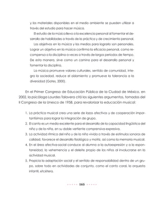 y los materiales disponibles en el medio ambiente se pueden utilizar a
través del estudio para hacer música.
El estudio de la música lleva a la excelencia personal al fomentar el desarrollo de habilidades a través de la práctica y de crecimiento personal.
Los objetivos en la música y los medios para lograrlo son personales.
Lograr un objetivo en la música confirma la eficacia personal, como recompensa a la disciplina a veces a través de largos periodos de tiempo.
De esta manera, sirve como un camino para el desarrollo personal y
fomentar la disciplina.
La música promueve valores culturales, sentido de comunidad, integra la sociedad, reduce el aislamiento y promueve la tolerancia a la
diversidad (Gates, 2000).

En el Primer Congreso de Educación Pública de la Ciudad de México, en
2002, la psicóloga Lourdes Talavera citó los siguientes argumentos, tomados del
II Congreso de la Unesco de 1958, para revalorizar la educación musical:
1.	La práctica musical crea una serie de lazos afectivos y de cooperación importantísimos para lograr la integración de grupo.
2.	 El canto es un medio excelente para el desarrollo de la capacidad lingüística del
niño y de la niña, en su doble vertiente comprensiva-expresiva.
3.	 La actividad rítmica del niño y de la niña vivida a través de estímulos sonoros de
calidad, favorece el desarrollo fisiológico y motriz, así como la memoria musical.
4.	En el área afectiva-social conduce al alumno a la autoexpresión y a la espontaneidad, la vehemencia y el deleite propio de los niños al involucrarse en la
actividad musical.
5.	 Propicia la adaptación social y el sentido de responsabilidad dentro de un grupo, sobre todo en actividades de conjunto, como el canto coral, la orquesta
infantil, etcétera.

165

 