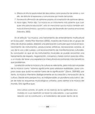 6.	 Ofrece al niño la oportunidad de descubrirse como productor de sonido y, con
ello, de disfrutar al expresarse y comunicarse por medio del sonido.
7.	 Favorece la afirmación de opiniones propias y la aceptación de opiniones ajenas.
8.	Hace siglos, Platón dijo: "La música es un instrumento más potente que cualquier otro para la educación", esto sin mencionar que la música también estimula el sistema límbico, que está a cargo del desarrollo de nuestras emociones
(Talavera, 2002).

En el artículo “La música, una herramienta de entendimiento multicultural
en la escuela”, María Pilar Montoro (2002), maestra de música de un grupo de
niños de diversos países, elaboró una planeación curricular que incluía el reconocimiento de instrumentos, producciones artísticas, recreaciones sonoras, el
uso de la voz y del cuerpo, y el reconocimiento de manifestaciones culturales.
Su conclusión es que en los instrumentos musicales se puede encontrar una
herramienta de respeto, negociación, consenso y tarea común para los niños,
y un modo de tener una experiencia intercultural encontrando más beneficios
que problemas.
La relación entre la música y la cultura es relevante, pero más aún el poder
de la música como “sistema significante para elaborar realidades, para conjurar cosas que quizá no existan fuera de la significación” (Davis, 2009:80); por
tanto, la música interviene dialógicamente en la creación y renovación de la
cultura. Desde esta perspectiva, es indispensable un pluralismo educativo: dejar de lado los esquemas musicológicos unitarios, para abrirse a la música del
mundo. Esto significa que:
Una cultura consiste, en parte, en las reservas de los significados acumulados en cuya repetición se basan los educadores, y que guardan
relación con la constitución y el materialismo del poder dentro de la

166

 