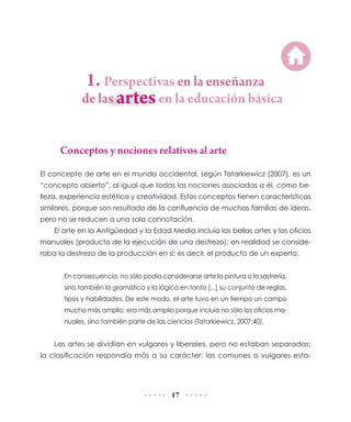 1. Perspectivas en la enseñanza

de las	

en la educación básica

Conceptos y nociones relativos al arte
El concepto de arte en el mundo occidental, según Tatarkiewicz (2007), es un
“concepto abierto”, al igual que todas las nociones asociadas a él, como belleza, experiencia estética y creatividad. Estos conceptos tienen características
similares, porque son resultado de la confluencia de muchas familias de ideas,
pero no se reducen a una sola connotación.
El arte en la Antigüedad y la Edad Media incluía las bellas artes y los oficios
manuales (producto de la ejecución de una destreza); en realidad se consideraba la destreza de la producción en sí; es decir, el producto de un experto:
En consecuencia, no sólo podía considerarse arte la pintura o la sastrería,
sino también la gramática y la lógica en tanto [...] su conjunto de reglas,
tipos y habilidades. De este modo, el arte tuvo en un tiempo un campo
mucho más amplio: era más amplio porque incluía no sólo los oficios manuales, sino también parte de las ciencias (Tatarkiewicz, 2007:40).

Las artes se dividían en vulgares y liberales, pero no estaban separadas;
la clasificación respondía más a su carácter: las comunes o vulgares esta-

17

 