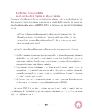 Contenidos fundamentales
en el estudio de la música en el nivel básico
En cuanto a la relación entre las competencias básicas y cómo el estudio de la música sería una herramienta para su desarrollo a través de la creación de planes de
estudio adecuados, Ivanova (2009:2) define al concepto de competencia básica
como:
La forma en la que cualquier persona utiliza sus recursos personales (habilidades, actitudes, conocimientos y experiencias) para actuar de manera activa y responsable en la construcción de su proyecto de vida,
tanto personal como social.

Además, describe así las características de las competencias básicas:
1.	 Multifuncionales, porque permiten la realización, el desarrollo personal a lo largo
de la vida y la participación como ciudadanos activos; transferibles, porque se
aplican en múltiples situaciones y contextos para conseguir distintos objetivos, y
resolver situaciones o problemas variados.
2.	Transversales e interdisciplinarias a las áreas y materias curriculares, porque su
aprendizaje no es exclusivo de una de ellas; integradoras, a diferencia de los
contenidos específicos, porque combinan conocimientos (“saber”), destrezas
(“hacer”) y actitudes (“querer”).
3.	 Dinámicas, porque la competencia de las personas carece de límites en su crecimiento y se construye a lo largo de la vida (Ivanova 2009:2).

Ivanova (2009:5) también concluye sobre cómo la música puede favorecer el desarrollo del individuo y las competencias básicas con un Plan de estudios con objetivos claros:

170

 