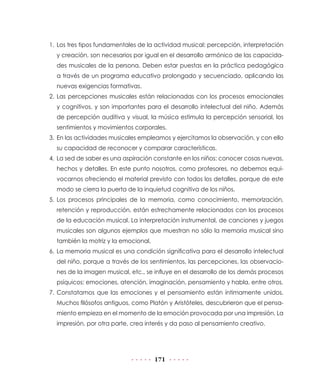 1.	 Los tres tipos fundamentales de la actividad musical: percepción, interpretación
y creación, son necesarios por igual en el desarrollo armónico de las capacidades musicales de la persona. Deben estar puestas en la práctica pedagógica
a través de un programa educativo prolongado y secuenciado, aplicando las
nuevas exigencias formativas.
2.	Las percepciones musicales están relacionadas con los procesos emocionales
y cognitivos, y son importantes para el desarrollo intelectual del niño. Además
de percepción auditiva y visual, la música estimula la percepción sensorial, los
sentimientos y movimientos corporales.
3.	 En las actividades musicales empleamos y ejercitamos la observación, y con ello
su capacidad de reconocer y comparar características.
4.	 La sed de saber es una aspiración constante en los niños: conocer cosas nuevas,
hechos y detalles. En este punto nosotros, como profesores, no debemos equivocarnos ofreciendo el material previsto con todos los detalles, porque de este
modo se cierra la puerta de la inquietud cognitiva de los niños.
5.	Los procesos principales de la memoria, como conocimiento, memorización,
retención y reproducción, están estrechamente relacionados con los procesos
de la educación musical. La interpretación instrumental, de canciones y juegos
musicales son algunos ejemplos que muestran no sólo la memoria musical sino
también la motriz y la emocional.
6.	 La memoria musical es una condición significativa para el desarrollo intelectual
del niño, porque a través de los sentimientos, las percepciones, las observaciones de la imagen musical, etc., se influye en el desarrollo de los demás procesos
psíquicos: emociones, atención, imaginación, pensamiento y habla, entre otros.
7.	Constatamos que las emociones y el pensamiento están íntimamente unidos.
Muchos filósofos antiguos, como Platón y Aristóteles, descubrieron que el pensamiento empieza en el momento de la emoción provocada por una impresión. La
impresión, por otra parte, crea interés y da paso al pensamiento creativo.

171

 