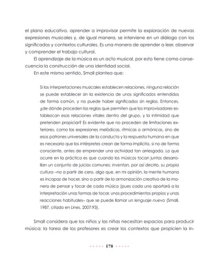 el plano educativo, aprender a improvisar permite la exploración de nuevas
expresiones musicales y, de igual manera, se interviene en un diálogo con los
significados y contextos culturales. Es una manera de aprender a leer, observar
y comprender el trabajo cultural.
El aprendizaje de la música es un acto musical, por esto tiene como consecuencia la construcción de una identidad social.
En este mismo sentido, Small plantea que:
Si las interpretaciones musicales establecen relaciones, ninguna relación
se puede establecer sin la existencia de unos significados entendidos
de forma común, y no puede haber significados sin reglas. Entonces,
¿de dónde proceden las reglas que permiten que los improvisadores establezcan esas relaciones vitales dentro del grupo, y la intimidad que
pretenden propiciar? Es evidente que no proceden de limitaciones exteriores, como las expresiones melódicas, rítmicas o armónicas, sino de
esos patrones universales de la conducta y la respuesta humana en que
es necesario que los intérpretes crean de forma implícita, si no de forma
consciente, antes de emprender una actividad tan arriesgada. Lo que
ocurre en la práctica es que cuando los músicos tocan juntos desarrollan un conjunto de juicios comunes; inventan, por así decirlo, su propia
cultura –no a partir de cero, algo que, en mi opinión, la mente humana
es incapaz de hacer, sino a partir de la armonización creativa de la manera de pensar y tocar de cada músico (pues cada uno aportará a la
interpretación unas formas de tocar, unos procedimientos propios y unas
reacciones habituales– que se puede llamar un lenguaje nuevo (Small,
1987, citado en Lines, 2007:93).

Small considera que los niños y las niñas necesitan espacios para producir
música; la tarea de los profesores es crear los contextos que propicien la in-

178

 