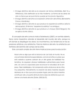 •	 El rasgo distintivo del arte es la creación de formas (Aristóteles, Bell, Fry y
Witkiewicz). Esta definición es la más moderna. La forma de las obras de
arte no tiene que ser pura forma: puede ser funcional o figurativa.
•	 El rasgo distintivo del arte es la expresión (intención del artista) (Benedetto
Croce y Kandinsky).
•	 El rasgo distintivo del arte es que produce la experiencia estética (efecto
del receptor). El término “experiencia estética” es ambiguo.
•	 El rasgo distintivo del arte es que produce un choque (Henri Bergson). No
se aplica al arte clásico.

El concepto de arte como lo indica Tatarkiewicz (2007), en sentido abierto,
tiene como imperativo atender el desarrollo del mundo del arte, porque es
ahí donde se despliegan las obras, los movimientos y las tendencias en las expresiones artísticas y los artefactos. Para los teóricos del arte, los artefactos son
territorios del dominio del campo de las artes.
Este concepto amplio de arte tiene implicaciones para la educación:
Hacer arte es algo que está al alcance de casi todo el mundo. No es
una actividad altamente especializada, como lo es la física nuclear, que
está vedada a quienes carecen de un alto grado de habilidad matemática. Se requieren diversas habilidades rudimentarias para hacer
arte, así como la capacidad para reconocer la naturaleza de la empresa. Tales habilidades y tal comprensión están al alcance de los niños
muy pequeños. Naturalmente, la creación de obras maestras requiere
destrezas de un tipo que pocos pueden lograr, pero las obras maestras
constituyen sólo una parte diminuta de la clase de artefactos que conciernen a la teoría del arte (Dickie, 2005:26-27).

19

 