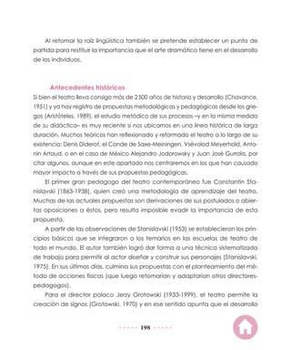 Al retomar la raíz lingüística también se pretende establecer un punto de
partida para restituir la importancia que el arte dramático tiene en el desarrollo
de los individuos.

Antecedentes históricos
Si bien el teatro lleva consigo más de 2 500 años de historia y desarrollo (Chavance,
1951) y ya hay registro de propuestas metodológicas y pedagógicas desde los griegos (Aristóteles, 1989), el estudio metódico de sus procesos –y en la misma medida
de su didáctica– es muy reciente si nos ubicamos en una línea histórica de larga
duración. Muchos teóricos han reflexionado y reformado el teatro a lo largo de su
existencia: Denis Diderot, el Conde de Saxe-Meiningen, Vsévolod Meyerhold, Antonin Artaud, o en el caso de México Alejandro Jodorowsky y Juan José Gurrola, por
citar algunos, aunque en este apartado nos centraremos en los que han causado
mayor impacto a través de sus propuestas pedagógicas.
El primer gran pedagogo del teatro contemporáneo fue Constantin Stanislavski (1863-1938), quien creó una metodología de aprendizaje del teatro.
Muchas de las actuales propuestas son derivaciones de sus postulados o abiertas oposiciones a éstos, pero resulta imposible evadir la importancia de esta
propuesta.
A partir de las observaciones de Stanislavski (1953) se establecieron los principios básicos que se integraron a los temarios en las escuelas de teatro de
todo el mundo. El autor también logró dar forma a una técnica sistematizada
de trabajo para permitir al actor diseñar y construir sus personajes (Stanislavski,
1975). En sus últimos días, culmina sus propuestas con el planteamiento del método de acciones físicas (que luego retomarían y adaptarían otros directorespedagogos).
Para el director polaco Jerzy Grotowski (1933-1999), el teatro permite la
creación de signos (Grotowski, 1970) y en ese sentido apunta que el desarrollo

198

 