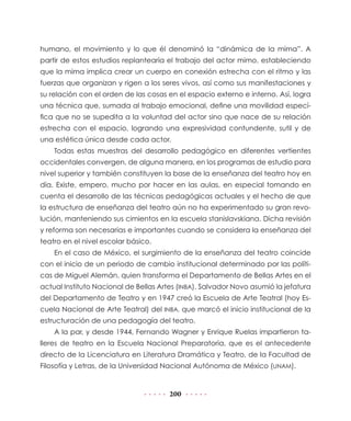 humano, el movimiento y lo que él denominó la “dinámica de la mima”. A
partir de estos estudios replantearía el trabajo del actor mimo, estableciendo
que la mima implica crear un cuerpo en conexión estrecha con el ritmo y las
fuerzas que organizan y rigen a los seres vivos, así como sus manifestaciones y
su relación con el orden de las cosas en el espacio externo e interno. Así, logra
una técnica que, sumada al trabajo emocional, define una movilidad específica que no se supedita a la voluntad del actor sino que nace de su relación
estrecha con el espacio, logrando una expresividad contundente, sutil y de
una estética única desde cada actor.
Todas estas muestras del desarrollo pedagógico en diferentes vertientes
occidentales convergen, de alguna manera, en los programas de estudio para
nivel superior y también constituyen la base de la enseñanza del teatro hoy en
día. Existe, empero, mucho por hacer en las aulas, en especial tomando en
cuenta el desarrollo de las técnicas pedagógicas actuales y el hecho de que
la estructura de enseñanza del teatro aún no ha experimentado su gran revolución, manteniendo sus cimientos en la escuela stanislavskiana. Dicha revisión
y reforma son necesarias e importantes cuando se considera la enseñanza del
teatro en el nivel escolar básico.
En el caso de México, el surgimiento de la enseñanza del teatro coincide
con el inicio de un periodo de cambio institucional determinado por las políticas de Miguel Alemán, quien transforma el Departamento de Bellas Artes en el
actual Instituto Nacional de Bellas Artes (INBA). Salvador Novo asumió la jefatura
del Departamento de Teatro y en 1947 creó la Escuela de Arte Teatral (hoy Escuela Nacional de Arte Teatral) del INBA, que marcó el inicio institucional de la
estructuración de una pedagogía del teatro.
A la par, y desde 1944, Fernando Wagner y Enrique Ruelas impartieron talleres de teatro en la Escuela Nacional Preparatoria, que es el antecedente
directo de la Licenciatura en Literatura Dramática y Teatro, de la Facultad de
Filosofía y Letras, de la Universidad Nacional Autónoma de México (UNAM).

200

 