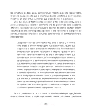 las estructuras pedagógicas, administrativas y logísticas que lo hagan viable.
El terreno es virgen en lo que a enseñanza básica se refiere, si bien ya existen
iniciativas en otras latitudes, mismas que expondremos más adelante.
¿Por qué enseñar teatro en las escuelas? El texto de Eric Bentley, que se
presenta enseguida, no sólo es pertinente sino de gran ayuda para esbozar las
diferentes razones que den una respuesta, además de aportar pautas y directrices útiles para el desarrollo pedagógico del teatro y definir cuál es el punto de
partida, dadas las condiciones actuales, considerando las distintas tendencias
pedagógicas:
La separación que se suele efectuar hoy entre el pensar y el sentir se
suma a todo lo anterior dando lugar a nuevos equívocos. Aquellos que
se oponen a la acción didáctica del arte lo hacen a menudo basados
en la presunción de que no nos dirigimos al arte para “que se nos enseñen cosas”, ya que el fundamento del arte es emocional, en tanto que
aprender es un proceso intelectual. La idea implicada aquí, en el acto
del aprendizaje, es la de una fastidiosa rutina educacional mediante la
cual, realmente, puede aprenderse muy poco. Cuando lo aprendido es
mucho siempre se asocia una gran emoción. La emoción dolorosa es la
primera en presentarse en nuestro espíritu: la expresión “lo que enseña
la dolorosa experiencia” es mencionada con frecuencia en esta vida.
Pero el dolor y el placer marchan unidos; lo que queda aparte no es más
que anestesia, y aprender es, en primera instancia, un placer. Es por el
deleite de descubrir algo que nos asomamos al descubrimiento y vemos
sus implicaciones: es sin duda gracias al deleite que nos depara el descubrimiento, que descubrimos algo (Bentley, 1998:113).

Se trata, como vemos, de una suerte de manifiesto de la pedagogía de las
artes donde se resalta el aspecto placentero que acompaña al aprendizaje

205

 