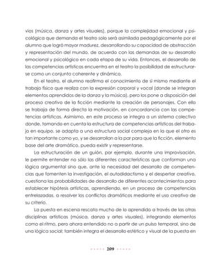 vios (música, danza y artes visuales), porque la complejidad emocional y psicológica que demanda el teatro solo será asimilada pedagógicamente por el
alumno que logró mayor madurez, desarrollando su capacidad de abstracción
y representación del mundo, de acuerdo con las demandas de su desarrollo
emocional y psicológico en cada etapa de su vida. Entonces, el desarrollo de
las competencias artísticas encuentra en el teatro la posibilidad de estructurarse como un conjunto coherente y dinámico.
En el teatro, el alumno reafirma el conocimiento de sí mismo mediante el
trabajo físico que realiza con la expresión corporal y vocal (donde se integran
elementos aprendidos de la danza y la música), pero los pone a disposición del
proceso creativo de la ficción mediante la creación de personajes. Con ello
se trabaja de forma directa la motivación, en concordancia con las competencias artísticas. Asimismo, en este proceso se integra a un sistema colectivo
donde, tomando en cuenta la estructura de competencias artísticas del trabajo en equipo, se adapta a una estructura social compleja en la que el otro es
tan importante como yo, y se desarrollan a la par para que la ficción, elemento
base del arte dramático, pueda existir y representarse.
La estructuración de un guión, por ejemplo, durante una improvisación,
le permite entender no sólo las diferentes características que conforman una
lógica argumental sino que, ante la necesidad del desarrollo de competencias que fomenten la investigación, el autodidactismo y el despertar creativo,
cuestiona las probabilidades de desarrollo de diferentes acontecimientos para
establecer hipótesis artísticas, aprendiendo, en un proceso de competencias
entrelazadas, a resolver los conflictos dramáticos mediante el uso creativo de
su criterio.
La puesta en escena rescata mucho de lo aprendido a través de las otras
disciplinas artísticas (música, danza y artes visuales), integrando elementos
como el ritmo, pero ahora entendido no a partir de un pulso temporal, sino de
una lógica social; también integra el desarrollo estético y visual de la puesta en

209

 