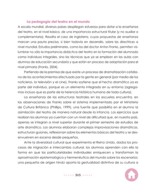 La pedagogía del teatro en el mundo
A escala mundial, diversos países despliegan esfuerzos para dotar a la enseñanza
del teatro, en el nivel básico, de una importancia estructural titular (y no auxiliar o
complementaria). Resalta el caso de Inglaterra, cuyas propuestas de enseñanza
marcan una pauta precisa, si bien todavía en desarrollo, sobre las directrices a
nivel mundial. Estudios preliminares, como los del doctor Anton Franks, permiten vislumbrar no sólo la importancia didáctica del teatro en la formación del alumnado
como individuos integrales, sino las técnicas que ya se emplean en las aulas con
alumnos de educación secundaria y que están en proceso de adaptación para el
nivel primaria (Franks, 2004).
Partiendo de la premisa de que existe un proceso de dramatización cotidiano de los acontecimientos efectuado por la gente en general (por medio de los
noticieros, la televisión y el cine), Franks sostiene que el hecho dramático ya es
parte del individuo, porque es un elemento integrado en su entorno (agregamos incluso que es parte de la herencia histórica humana de toda cultura).
La enseñanza de las estructuras teatrales en las escuelas encuentra, en
las observaciones de Franks sobre el sistema implementado por el Ministerio
de Cultura Británico (Phillips, 1999), una fuente que posibilita en el alumno la
asimilación del teatro de manera natural desde la infancia. Los ejercicios que
realizan los alumnos ya cuentan con un nivel de dificultad que, en nuestro país,
apenas se integran a nivel superior durante el primer semestre de estudios de
arte dramático. Los alumnos elaboran complejas improvisaciones dramáticas,
estructuran guiones, reflexionan sobre los elementos básicos del teatro y se desenvuelven en escena desde pequeños.
Ante la diversidad cultural que experimenta el Reino Unido, dados los procesos de migración e intercambio cultural, los alumnos aprenden con ello la
forma en que las particularidades individuales enriquecen y transforman la
aproximación epistemológica y hermenéutica del mundo sobre los escenarios:
una pequeña de origen hindú aporta la gestualidad distintiva de su cultura a

213

 