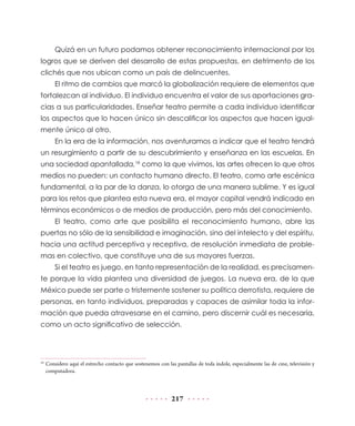 Quizá en un futuro podamos obtener reconocimiento internacional por los
logros que se deriven del desarrollo de estas propuestas, en detrimento de los
clichés que nos ubican como un país de delincuentes.
El ritmo de cambios que marcó la globalización requiere de elementos que
fortalezcan al individuo. El individuo encuentra el valor de sus aportaciones gracias a sus particularidades. Enseñar teatro permite a cada individuo identificar
los aspectos que lo hacen único sin descalificar los aspectos que hacen igualmente único al otro.
En la era de la información, nos aventuramos a indicar que el teatro tendrá
un resurgimiento a partir de su descubrimiento y enseñanza en las escuelas. En
una sociedad apantallada,18 como la que vivimos, las artes ofrecen lo que otros
medios no pueden: un contacto humano directo. El teatro, como arte escénica
fundamental, a la par de la danza, lo otorga de una manera sublime. Y es igual
para los retos que plantea esta nueva era, el mayor capital vendrá indicado en
términos económicos o de medios de producción, pero más del conocimiento.
El teatro, como arte que posibilita el reconocimiento humano, abre las
puertas no sólo de la sensibilidad e imaginación, sino del intelecto y del espíritu,
hacia una actitud perceptiva y receptiva, de resolución inmediata de problemas en colectivo, que constituye una de sus mayores fuerzas.
Si el teatro es juego, en tanto representación de la realidad, es precisamente porque la vida plantea una diversidad de juegos. La nueva era, de la que
México puede ser parte o tristemente sostener su política derrotista, requiere de
personas, en tanto individuos, preparadas y capaces de asimilar toda la información que pueda atravesarse en el camino, pero discernir cuál es necesaria,
como un acto significativo de selección.

	Considero aquí el estrecho contacto que sostenemos con las pantallas de toda índole, especialmente las de cine, televisión y
computadora.

18

217

 