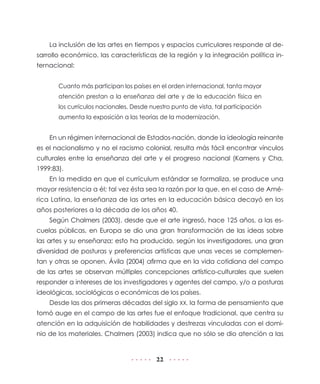 La inclusión de las artes en tiempos y espacios curriculares responde al desarrollo económico, las características de la región y la integración política internacional:
Cuanto más participan los países en el orden internacional, tanta mayor
atención prestan a la enseñanza del arte y de la educación física en
los currículos nacionales. Desde nuestro punto de vista, tal participación
aumenta la exposición a las teorías de la modernización.

En un régimen internacional de Estados-nación, donde la ideología reinante
es el nacionalismo y no el racismo colonial, resulta más fácil encontrar vínculos
culturales entre la enseñanza del arte y el progreso nacional (Kamens y Cha,
1999:83).
En la medida en que el currículum estándar se formaliza, se produce una
mayor resistencia a él; tal vez ésta sea la razón por la que, en el caso de América Latina, la enseñanza de las artes en la educación básica decayó en los
años posteriores a la década de los años 40.
Según Chalmers (2003), desde que el arte ingresó, hace 125 años, a las escuelas públicas, en Europa se dio una gran transformación de las ideas sobre
las artes y su enseñanza; esto ha producido, según los investigadores, una gran
diversidad de posturas y preferencias artísticas que unas veces se complementan y otras se oponen. Ávila (2004) afirma que en la vida cotidiana del campo
de las artes se observan múltiples concepciones artístico-culturales que suelen
responder a intereses de los investigadores y agentes del campo, y/o a posturas
ideológicas, sociológicas o económicas de los países.
Desde las dos primeras décadas del siglo XX, la forma de pensamiento que
tomó auge en el campo de las artes fue el enfoque tradicional, que centra su
atención en la adquisición de habilidades y destrezas vinculadas con el dominio de los materiales. Chalmers (2003) indica que no sólo se dio atención a las

22

 
