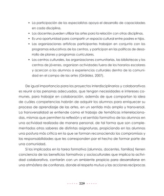 •	 La participación de los especialistas apoya el desarrollo de capacidades
en cada disciplina.
•	 Los docentes pueden utilizar las artes para la relación con otras disciplinas.
•	 Es una oportunidad para compartir un espacio cultural entre padres e hijos.
•	 Las organizaciones artísticas participantes trabajan en conjunto con los
programas educativos de los centros, y participan en las políticas de desarrollo de planes y programas curriculares.
•	 Los centros culturales, las organizaciones comunitarias, las bibliotecas y los
centros de jóvenes, organizan actividades fuera de los horarios escolares
y acercan a los alumnos a experiencias culturales dentro de la comunidad en el campo de las artes (Giráldez, 2007).

De igual importancia para los proyectos interdisciplinarios y colaborativos
es reunir a las personas adecuadas, que tengan necesidades e intereses comunes, para trabajar en colaboración, además de que compartan la idea
de cuáles competencias habrán de adquirir los alumnos para enriquecer su
proceso de aprendizaje de las artes, en un sentido más amplio y transversal.
La transversalidad se entiende como el trabajo de temáticas interrelacionadas, mismas que permiten la reflexión y el sentido formativo de los alumnos en
una actividad realizada de manera personal, de tal forma que son complementados otros saberes de distintas asignaturas, propiciando en los alumnos
una postura más crítica en la que se forman reconociendo los compromisos y
las responsabilidades que les corresponden por el hecho de formar parte de
una comunidad.
Si los implicados en la tarea formativa (alumnos, docentes, familias) tienen
conciencia de los beneficios formativos y socioculturales que implica la actividad colaborativa, contarán con un ambiente propicio para desarrollarse en
una atmósfera de confianza, donde el respeto mutuo y las acciones recíprocas

229

 