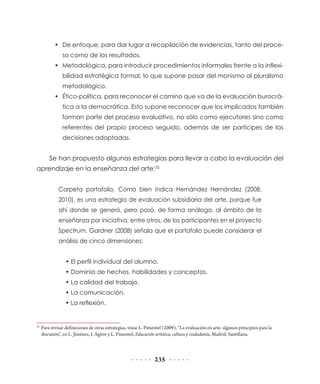 •	 De enfoque, para dar lugar a recopilación de evidencias, tanto del proceso como de los resultados.
•	 Metodológica, para introducir procedimientos informales frente a la inflexibilidad estratégica formal, lo que supone pasar del monismo al pluralismo
metodológico.
•	 Ético-política, para reconocer el camino que va de la evaluación burocrática a la democrática. Esto supone reconocer que los implicados también
forman parte del proceso evaluativo, no sólo como ejecutores sino como
referentes del propio proceso seguido, además de ser partícipes de las
decisiones adoptadas.

Se han propuesto algunas estrategias para llevar a cabo la evaluación del
aprendizaje en la enseñanza del arte:22
Carpeta portafolio. Como bien indica Hernández Hernández (2008,
2010), es una estrategia de evaluación subsidiaria del arte, porque fue
ahí donde se generó, pero pasó, de forma análoga, al ámbito de la
enseñanza por iniciativa, entre otros, de los participantes en el proyecto
Spectrum. Gardner (2008) señala que el portafolio puede considerar el
análisis de cinco dimensiones:
• El perfil individual del alumno.
• Dominio de hechos, habilidades y conceptos.
• La calidad del trabajo.
• La comunicación.
• La reflexión.

	 Para revisar definiciones de otras estrategias, véase L. Pimentel (2009), “La evaluación en arte: algunos principios para la
discusión”, en L. Jiménez, I. Agirre y L. Pimentel, Educación artística, cultura y ciudadanía, Madrid, Santillana.

22

235

 