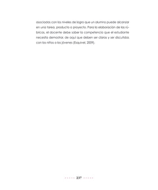 asociadas con los niveles de logro que un alumno puede alcanzar
en una tarea, producto o proyecto. Para la elaboración de las rúbricas, el docente debe saber la competencia que el estudiante
necesita demostrar, de aquí que deben ser claras y ser discutidas
con los niños o los jóvenes (Esquivel, 2009).

237

 