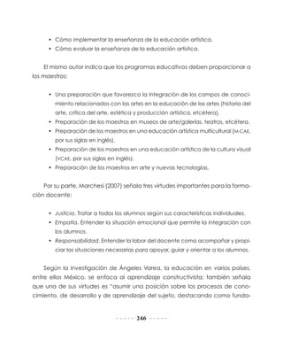 •	 Cómo implementar la enseñanza de la educación artística.
•	 Cómo evaluar la enseñanza de la educación artística.

El mismo autor indica que los programas educativos deben proporcionar a
los maestros:
•	 Una preparación que favorezca la integración de los campos de conocimiento relacionados con las artes en la educación de las artes (historia del
arte, crítica del arte, estética y producción artística, etcétera).
•	 Preparación de los maestros en museos de arte/galerías, teatros, etcétera.
•	 Preparación de los maestros en una educación artística multicultural (M-CAE,
por sus siglas en inglés).
•	 Preparación de los maestros en una educación artística de la cultura visual
(VCAE, por sus siglas en inglés).
•	 Preparación de los maestros en arte y nuevas tecnologías.

Por su parte, Marchesi (2007) señala tres virtudes importantes para la formación docente:
•	 Justicia. Tratar a todos los alumnos según sus características individuales.
•	 Empatía. Entender la situación emocional que permite la integración con
los alumnos.
•	 Responsabilidad. Entender la labor del docente como acompañar y propiciar las situaciones necesarias para apoyar, guiar y orientar a los alumnos.

Según la investigación de Ángeles Varea, la educación en varios países,
entre ellos México, se enfoca al aprendizaje constructivista; también señala
que una de sus virtudes es “asumir una posición sobre los procesos de conocimiento, de desarrollo y de aprendizaje del sujeto, destacando como funda-

246

 