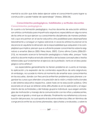 mental la acción que éste debe ejercer sobre el conocimiento para lograr su
construcción y poder hablar de aprendizaje” (Varea, 2006:54).

Conocimientos pedagógicos, habilidades y actitudes docentes
Conocimientos pedagógicos
En cuanto a la formación pedagógica, muchos docentes de educación artística
son artistas contratados para impartir esta asignatura; especialistas en alguna rama
de las artes en la que ejercen sus conocimientos disciplinarios de manera profesional y que encuentran en el sector educativo otra posibilidad para desempeñarse
laboralmente y conseguir un ingreso adicional. A veces los artistas incursionan en la
docencia sin aquilatar la dimensión de la responsabilidad que adquieren ni la complejidad que implica; piensan que es suficiente poseer conocimientos sobre la asignatura a enseñar (Barcos 2003; Pérez Mora, 2007). Como afirma Castro (2006:201215), es necesario acercar la formación pedagógica a todos ellos, porque “toda
práctica docente implica el estudio sistemático de las bases conceptuales o teorías
referenciales que fundamentan el ejercicio de la profesión, tanto en el área pedagógica como artística”.
Los especialistas generalmente no tienen problema en cuanto al manejo,
la aplicación y la expresión de los contenidos específicos de esta asignatura;
sin embargo, no sucede lo mismo al momento de enseñar esos conocimientos
en las escuelas, donde con frecuencia enfrentan problemas para planear y organizar los cursos que atienden a la precisión de la visión y misión institucionales
o del sistema educativo respectivo, sobre todo en la educación pública. Otro
escenario en el que se reiteran estas dificultades es en la aplicación y el seguimiento de las actividades y del trabajo grupal e individual, que exigen estrategias de motivación y manejo de la comunicación con los niños y adolescentes,
según sea el grado y nivel que se atienda. Finalmente nos referiremos a la evaluación del proceso, la cual aporta al docente evidencias útiles en términos de
congruencia entre las acciones planeadas, ejecutadas y evaluadas, y sobre la

247

 