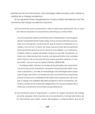 pertinencia de los instrumentos y las estrategias seleccionados para valorar la
calidad de su trabajo académico.
En las siguientes líneas desglosaremos nuestro análisis atendiendo a los tres
momentos del trabajo académico docente.
a)	Conocimientos para la planeación. Para la adecuada planeación de un curso
de artes es necesario el conocimiento del enfoque constructivista:
Las concepciones sobre la enseñanza de la interpretación musical siguen
siendo mayoritariamente tradicionales. Pocos son los profesores que asumen una concepción constructiva en que la música a interpretar es un
medio y no un fin en sí mismo, de modo que la función de la enseñanza
instrumental sea promover en los alumnos una reflexión y un metaconocimiento sobre su propia actividad musical ya que ello favorecerá, sin
duda una, mejor producción musical, una representación más compleja
de la música y de sus recursos técnicos que le permitan obtener un “mejor sonido”, que es lo que se espera (Torrado, 2008:36-48).
Es indispensable, además, el manejo de los principios y las características de la educación basada en competencias para poder definir y precisar su propósito y, con ello, la metodología y las estrategias adecuadas
para el logro del mismo. El manejo de este conocimiento es importante
porque favorece la confiabilidad del diseño de la planeación del curso
por su apego a la realidad del perfil académico de los estudiantes, obtenido a través de la evaluación diagnóstica, los recursos propios de la
institución y el entorno comunitario al que pertenece.
b)	Conocimientos para el seguimiento y control. En ningún momento del trabajo
docente adquiere tanta importancia el conocimiento y manejo sistemático de
los instrumentos que darán cuenta del progreso o estancamiento que los es-

248

 