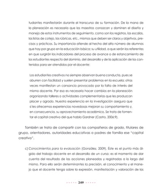 tudiantes manifestarán durante el transcurso de su formación. De la mano de
la planeación es necesario que los maestros conozcan y dominen el diseño y
manejo de estos instrumentos de seguimiento, como son los registros, las escalas,
las listas de cotejo, las rúbricas, etc., mismos que deben ser claros y objetivos, precisos y prácticos. Su importancia atiende al hecho del alto número de alumnos
que hay por grupo en la educación básica; su utilidad, a que serán los referentes
en que surgirán los indicadores del proceso de avance o de estancamiento de
los estudiantes respecto del dominio, del desarrollo y de la aplicación de los contenidos para ser atendidos por el docente:
Los estudiantes creativos no siempre observan buena conducta, pues se
aburren con facilidad y suelen presentar problemas en la escuela; otras
veces manifiestan un cansancio provocado por la falta de interés del
mismo docente. Por eso es necesario hacer cambios en la planeación
organizando talleres o actividades complementarias que les produzcan
placer y agrado. Nuestra experiencia en la investigación asegura que
si les ofrecemos experiencias novedosas mejoran su comportamiento y,
en consecuencia, su aprovechamiento académico. Se trata de fomentar el capital creativo del que habla Gardner (Castro, 2006:9).

También se trata de compartir con los compañeros de grado, titulares de
grupo, orientadores, autoridades educativas o padres de familia ese “capital
creativo”.
c)	Conocimientos para la evaluación (González, 2009). Éste es el punto más álgido del trabajo docente en el desarrollo de un curso; es el momento de dar
cuenta del resultado de las acciones planeadas y registradas a lo largo del
mismo. Para ello serán determinantes la precisión, el conocimiento y el manejo que el docente tenga sobre la expresión, manifestación y valoración de las

249

 