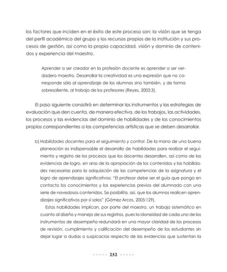 los factores que inciden en el éxito de este proceso son: la visión que se tenga
del perfil académico del grupo y los recursos propios de la institución y sus procesos de gestión, así como la propia capacidad, visión y dominio de contenidos y experiencia del maestro.
Aprender a ser creador en la profesión docente es aprender a ser verdadero maestro. Desarrollar la creatividad es una expresión que no corresponde sólo al aprendizaje de los alumnos sino también, y de forma
sobresaliente, al trabajo de los profesores (Reyes, 2003:3).

El paso siguiente consistirá en determinar los instrumentos y las estrategias de
evaluación que den cuenta, de manera efectiva, de los trabajos, las actividades,
los procesos y las evidencias del dominio de habilidades y de los conocimientos
propios correspondientes a las competencias artísticas que se deben desarrollar.
b)	Habilidades docentes para el seguimiento y control. De la mano de una buena
planeación es indispensable el desarrollo de habilidades para realizar el seguimiento y registro de los procesos que los docentes desarrollen, así como de las
evidencias de logro, en aras de la apropiación de los contenidos y las habilidades necesarias para la adquisición de las competencias de la asignatura y el
logro de aprendizajes significativos: “El profesor debe ser el guía que ponga en
contacto los conocimientos y las experiencias previos del alumnado con una
serie de novedosos contenidos. Se posibilita, así, que los alumnos realicen aprendizajes significativos por sí solos” (Gómez Arcos, 2005:129).
Estas habilidades implican, por parte del maestro, un trabajo sistemático en
cuanto al diseño y manejo de sus registros, pues la idoneidad de cada uno de los
instrumentos de desempeño redundará en una mayor claridad de los procesos
de revisión, cumplimiento y calificación del desempeño de los estudiantes sin
dejar lugar a dudas o suspicacias respecto de las evidencias que sustentan la

252

 