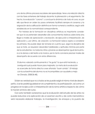 uno de los últimos procesos escolares del aprendizaje, tiene una relación directa
con las fases anteriores del trabajo docente: la planeación y el seguimiento. De
hecho, la evaluación “corona” y concluye la dinámica de todo el curso; es por
ello que llevar en orden los pasos anteriores facilitará siempre el consenso y la
asignación de la calificación definitiva en forma numeral o crediticia, según esté
establecido en la normatividad correspondiente.
Por tratarse de la formación en disciplinas artísticas es importante considerar que no se pretenden desarrollar sólo conocimientos teóricos sobre éstas sino
llegar a niveles de apreciación y recreación, de ejecución o interpretación, de
aplicación y, por último, de creación. La formación básica aspira a considerar
los primeros. No puede dejar de tomarse en cuenta que, según la disciplina de
que se trate, se requieren desarrollar habilidades y aptitudes mínimas por parte
de los estudiantes: no todos los niños y jóvenes se desempeñan igual de la pintura a la danza o del teatro a la música, por lo tanto conviene precisar niveles de
desempeño de acuerdo con estas diferencias.
El alumno valorará continuamente si “le gusta” lo que está haciendo, y
averiguará qué puede hacer para mejorarlo. La meta de la evaluación
es acercarle de forma directa a ese añorado “buen sonido”. El trabajo
con la autoestima del alumno no es incompatible con ayudarle a mejorar (Torrado, 2008:36-48).

Si bien es verdad que no a todos se les puede exigir el mismo nivel de desempeño, sí se les pedirá igualdad en el cumplimiento y la participación, así como un
progreso en la ejecución o interpretación de la rama artística respecto de cómo
lo hacían al inicio del curso.
Con esto también aclaramos que la evaluación del estudio de las artes no
puede reducirse a la aplicación de un examen escrito y de corte memorístico;
será necesario elaborar trabajos, la investigación, los ensayos y la puesta de

254

 