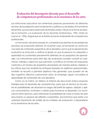 Evaluación del desempeño docente para el desarrollo
de competencias profesionales en la enseñanza de las artes
Las instituciones educativas han enfrentado presiones provenientes de diferentes
sectores de la población para fundamentar y justificar sus resultados. El movimiento
eficientista, que proviene sobre todo de Estados Unidos, influye en la forma de abordar la formación y la evaluación de los docentes (Carbonneau, 1993, citado en
Louis et al., 1996), al igual que en el énfasis actual en el desarrollo de competencias
profesionales.
La formación docente basada en competencias plantea la necesidad de
procesos de evaluación distintos. En el primer caso, la formación se centra en
una serie de contenidos específicos de la disciplina, por lo que la aproximación
evaluativa se enfocará a verificar el grado en que la persona ha adquirido o
aprendido los contenidos previamente definidos en los propósitos de aprendizaje. Los instrumentos para este tipo de evaluación pueden consistir en exámenes, trabajos y ejercicios que permitan cuantificar el número de respuestas
correctas o el número de propósitos alcanzados de manera exitosa. Debido a
las críticas que han recibido los enfoques basados en objetivos operacionales,
también se recurrió a plantear objetivos más generales, que pueden ser de
tipo cognitivo, afectivo y psicomotor; éstos, sin embargo, siguen vinculados al
aprendizaje de contenidos de una disciplina.
Como ya se indicó, en México el sistema de educación básica propone
trabajar para el desarrollo de competencias, para que el alumno se encuentre en posibilidades de alcanzar los rasgos del perfil de egreso, adquirir y aplicar conocimientos, actitudes y valores para favorecer el desarrollo y la convivencia entre alumnos, pero reiterando la posibilidad de crear a través de este
documento un espacio de reflexión compartida, encontramos que existe una
variedad importante de análisis de los modelos de evaluación a desarrollarse
en la enseñanza de las artes.

259

 