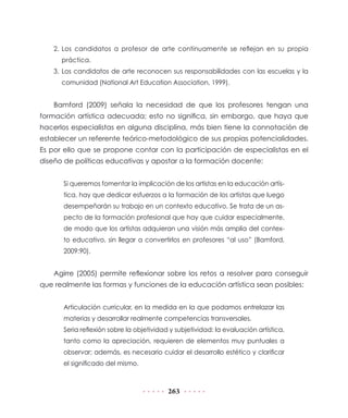 2.	 Los candidatos a profesor de arte continuamente se reflejan en su propia
práctica.
3.	Los candidatos de arte reconocen sus responsabilidades con las escuelas y la
comunidad (National Art Education Association, 1999).

Bamford (2009) señala la necesidad de que los profesores tengan una
formación artística adecuada; esto no significa, sin embargo, que haya que
hacerlos especialistas en alguna disciplina, más bien tiene la connotación de
establecer un referente teórico-metodológico de sus propias potencialidades.
Es por ello que se propone contar con la participación de especialistas en el
diseño de políticas educativas y apostar a la formación docente:
Si queremos fomentar la implicación de los artistas en la educación artística, hay que dedicar esfuerzos a la formación de los artistas que luego
desempeñarán su trabajo en un contexto educativo. Se trata de un aspecto de la formación profesional que hay que cuidar especialmente,
de modo que los artistas adquieran una visión más amplia del contexto educativo, sin llegar a convertirlos en profesores “al uso” (Bamford,
2009:90).

Agirre (2005) permite reflexionar sobre los retos a resolver para conseguir
que realmente las formas y funciones de la educación artística sean posibles:
Articulación curricular, en la medida en la que podamos entrelazar las
materias y desarrollar realmente competencias transversales.
Seria reflexión sobre la objetividad y subjetividad: la evaluación artística,
tanto como la apreciación, requieren de elementos muy puntuales a
observar; además, es necesario cuidar el desarrollo estético y clarificar
el significado del mismo.

263

 