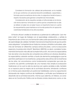 Considerar la formación de calidad del profesorado: en la medida
en la que contemos con personal docente sensibilizado, capacitado y
formado para la enseñanza de las artes, la asignatura tendrá el peso y
respeto necesarios para generar competencias transversales.
Consideración de los requisitos sociales e institucionales en la formación de los alumnos: tomando en cuenta que las competencias no sólo
se refieren al saber sino al saber hacer, es importante tener en cuenta
los requerimientos para insertarse en el mundo productivo sin opacar la
creatividad fortalecida en los años escolares.

El Factor ¡Wuaw! analiza la tendencia a potenciar la calificación “por mejores notas” en lugar de trabajar con el aprendizaje colaborativo, y señala la
importancia de contar con una formación adecuada que permita la transmisión
de aprendizajes de calidad. También menciona la importancia de que los profesores adquieran “competencias en todos los campos y ámbitos curriculares, además de formarse en diferentes campos extracurriculares, como la educación
especial y la protección infantil” (Bamford, 2009:95); es decir, considera fundamental la formación más allá de la simple instrucción. Así como los especialistas
han de dotar a los docentes de competencias artísticas en diversas disciplinas,
los especialistas cobrarán sentido a través de elementos pedagógicos que les
permitan participar en la enseñanza y propuestas educativas de la enseñanza
de las artes. Así, encontramos como fundamental comprender que este documento nos permite contemplar de una manera más amplia la evaluación
tradicional, en la cual no sólo los alumnos son sujetos sensibles a ella, también
es un espacio para la mejora de la actividad docente, brindando confianza
en sí mismos para desarrollar y/o potenciar habilidades como la capacitación
(búsqueda de mejora continua de habilidades y actitudes que fortalezcan el
desarrollo de la actividad docente, mismas que además, en México, se considera en la Constitución Política de los Estados Unidos Mexicanos como un de-

264

 