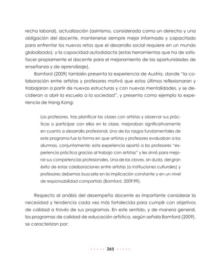 recho laboral), actualización (asimismo, considerada como un derecho y una
obligación del docente, mantenerse siempre mejor informado y capacitado
para enfrentar los nuevos retos que el desarrollo social requiere en un mundo
globalizado), y la capacidad autodidacta (estas herramientas que ha de satisfacer propiamente el docente para el mejoramiento de las oportunidades de
enseñanza y de aprendizaje).
Bamford (2009) también presenta la experiencia de Austria, donde “la colaboración entre artistas y profesores motivó que estos últimos reflexionaran y
trabajaran a partir de nuevas estructuras y con nuevas mentalidades, y se decidieran a abrir la escuela a la sociedad”, y presenta como ejemplo la experiencia de Hong Kong:
Los profesores, tras planificar las clases con artistas y observar sus prácticas o participar con ellos en la clase, mejoraban significativamente
en cuanto a desarrollo profesional. Uno de los rasgos fundamentales de
este programa fue la forma en que artistas y profesores evaluaban a los
alumnos, conjuntamente: esta experiencia aportó a los profesores “experiencia práctica gracias al trabajo con artistas” y les sirvió para mejorar sus competencias profesionales. Una de las claves, sin duda, del gran
éxito de estas colaboraciones entre artistas (o instituciones culturales) y
profesores debemos buscarla en la implicación constante y en un nivel
de responsabilidad compartido (Bamford, 2009:99).

Respecto al análisis del desempeño docente es importante considerar la
necesidad y tendencia cada vez más fortalecida para cumplir con objetivos
de calidad a través de sus programas. En este sentido, y de manera general,
los programas de calidad de educación artística, según señala Bamford (2009),
se caracterizan por:

265

 